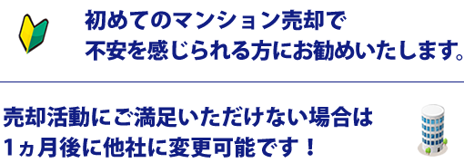 初めてのマンション売却で不安を感じられる方にお勧めいたします。売却活動にご満足いただけない場合は1ヵ月後に他社に変更可能です！